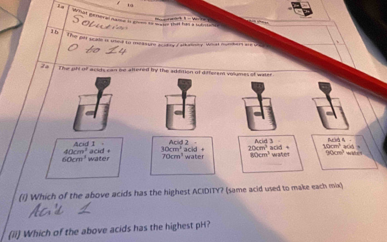 1a
to
What general name is given to water that has a substancs
Homework 1 - Wrif his sheer 
1b
The pf scale is used to measure acidity / alkalinity what numbers are u 
、
2a The pH of acids can be altered by the addition of different volumes of water.
Acid 4
Acid 1 . Acid 2 - Acid 3 .
40cm^3 acid + 30cm^3 acid + 20cm^3 acid + 10cm^3 acid
60cm^3 water water 80cm^3 water 90cm^3 water
70cm^3
(1) Which of the above acids has the highest ACIDITY? (same acid used to make each mix)
(ii) Which of the above acids has the highest pH?