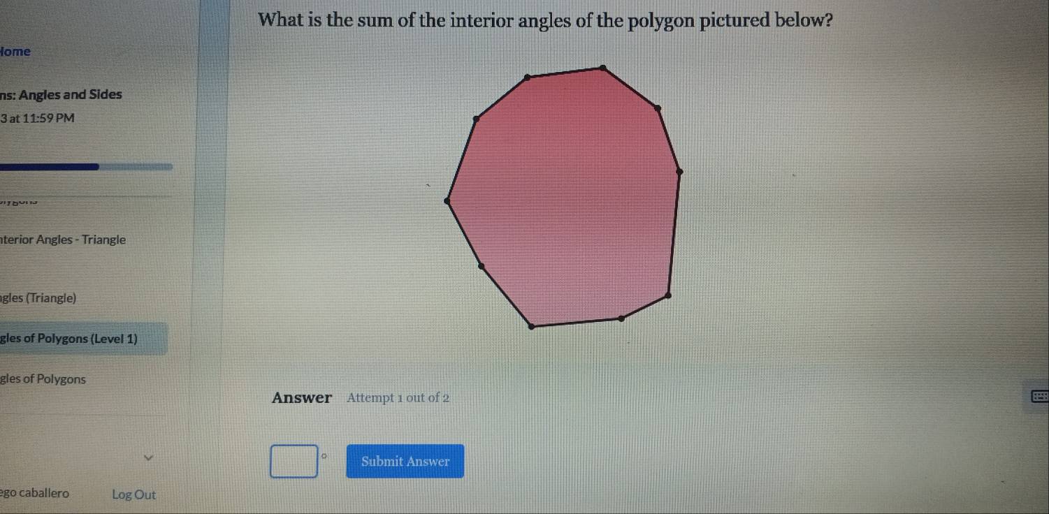 What is the sum of the interior angles of the polygon pictured below? 
Iome 
ns: Angles and Sides
3 at 11:59 PM 
terior Angles - Triangle 
gles (Triangle) 
gles of Polygons (Level 1) 
gles of Polygons 
Answer Attempt 1 out of 2 
Submit Answer 
ego caballero Log Out