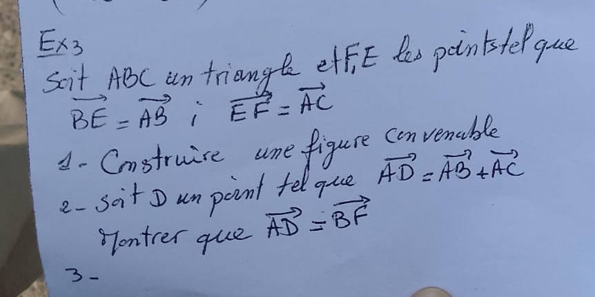 Ex3 
scit ABC an triangt effi E les poinisfel gue
vector BE=vector AB, vector EF=vector AC
A - Cnstruise ame figure convenable 
e- scit D un point fel que vector AD=vector AB+vector AC
Tontrer que vector AD=vector BF
3-