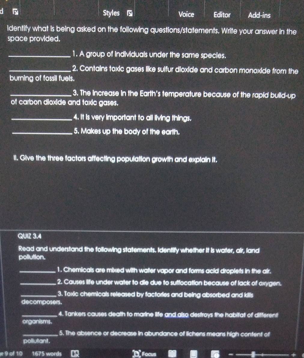 Styles Voice Editor Add-ins 
ldentify what is being asked on the following questions/statements. Write your answer in the 
space provided. 
_1. A group of individuals under the same species. 
_2. Contains toxic gases like sulfur dioxide and carbon monoxide from the 
burning of fossil fuels. 
_3. The increase in the Earth's temperature because of the rapid build-up 
of carbon dioxide and toxic gases. 
_4. It is very important to all living things. 
_5. Makes up the body of the earth. 
Il. Give the three factors affecting population growth and explain it. 
QUIZ 3.4 
Read and understand the following statements. Identify whether it is water, air, land 
pollution. 
_1. Chemicals are mixed with water vapor and forms acid droplets in the air. 
_2. Causes life under water to die due to suffocation because of lack of oxygen. 
_3. Toxic chemicals released by factories and being absorbed and kills 
decomposers. 
_4. Tankers causes death to marine life and also destroys the habitat of different 
organisms. 
_5. The absence or decrease in abundance of lichens means high content of 
pollutant. 
9 of 10 1675 words D Focus