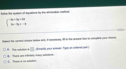 Solve the system of equations by the elimination method.
beginarrayl -5x+3y=24 3x-5y=-8endarray.
Select the correct choice below and, if necessary, fill in the answer box to complete your choice.
A. The solution is □ . (Simplify your answer. Type an ordered pair.)
B. There are infinitely many solutions.
C. There is no solution.