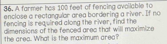 A farmer has 100 feet of fencing available to 
enclose a rectangular area bordering a river. If no 
fencing is required along the river, find the 
dimensions of the fenced area that will maximize 
the area. What is the maximum area?