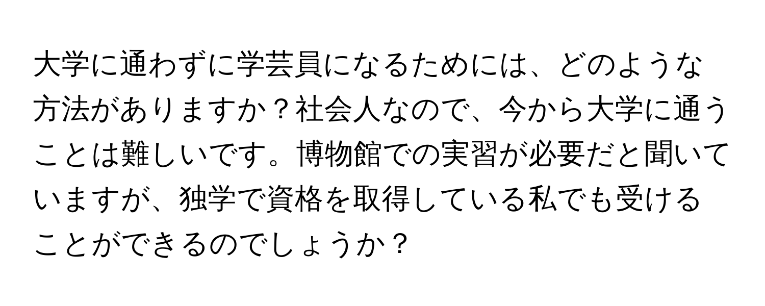 大学に通わずに学芸員になるためには、どのような方法がありますか？社会人なので、今から大学に通うことは難しいです。博物館での実習が必要だと聞いていますが、独学で資格を取得している私でも受けることができるのでしょうか？