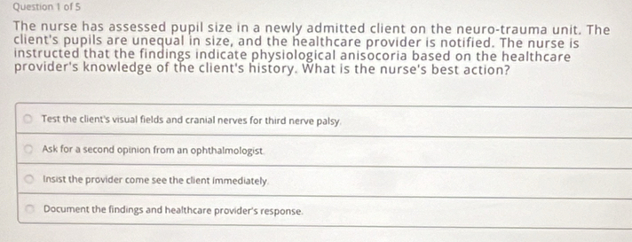 The nurse has assessed pupil size in a newly admitted client on the neuro-trauma unit. The
client's pupils are unequal in size, and the healthcare provider is notified. The nurse is
instructed that the findings indicate physiological anisocoria based on the healthcare
provider's knowledge of the client's history. What is the nurse's best action?
Test the client's visual fields and cranial nerves for third nerve palsy.
Ask for a second opinion from an ophthalmologist.
Insist the provider come see the client immediately.
Document the findings and healthcare provider's response.