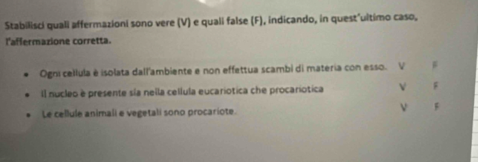 Stabilisci quali affermazioni sono vere (V) e quali false (F), indicando, in quest'ultimo caso, 
l'affermazione corretta. 
Ogni cellula è isolata dall'ambiente e non effettua scambi di materia con esso. 
Il nucleo e presente sía nella cellula eucariotica che procariotica 
v F 
Le cellule animali e vegetali sono procariote. 
ν