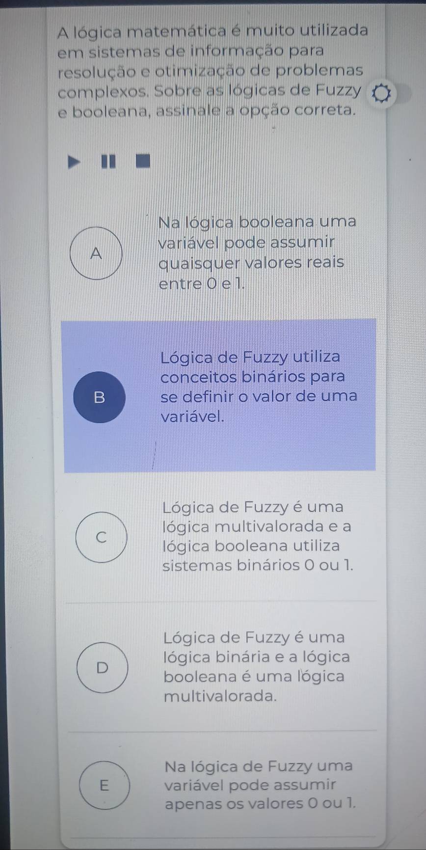 A lógica matemática é muito utilizada
em sistemas de informação para
resolução e otimização de problemas
complexos. Sobre as lógicas de Fuzzy
e booleana, assinale a opção correta.
Na lógica booleana uma
variável pode assumir
A
quaisquer valores reais
entre 0 e 1.
Lógica de Fuzzy utiliza
conceitos binários para
B se definir o valor de uma
variável.
Lógica de Fuzzy é uma
C lógica multivalorada e a
lógica booleana utiliza
sistemas binários 0 ou 1.
Lógica de Fuzzy é uma
lógica binária e a lógica
D
booleana é uma lógica
multivalorada.
Na lógica de Fuzzy uma
E variável pode assumir
apenas os valores 0 ou 1.