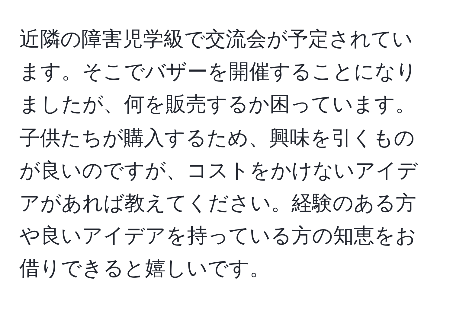 近隣の障害児学級で交流会が予定されています。そこでバザーを開催することになりましたが、何を販売するか困っています。子供たちが購入するため、興味を引くものが良いのですが、コストをかけないアイデアがあれば教えてください。経験のある方や良いアイデアを持っている方の知恵をお借りできると嬉しいです。