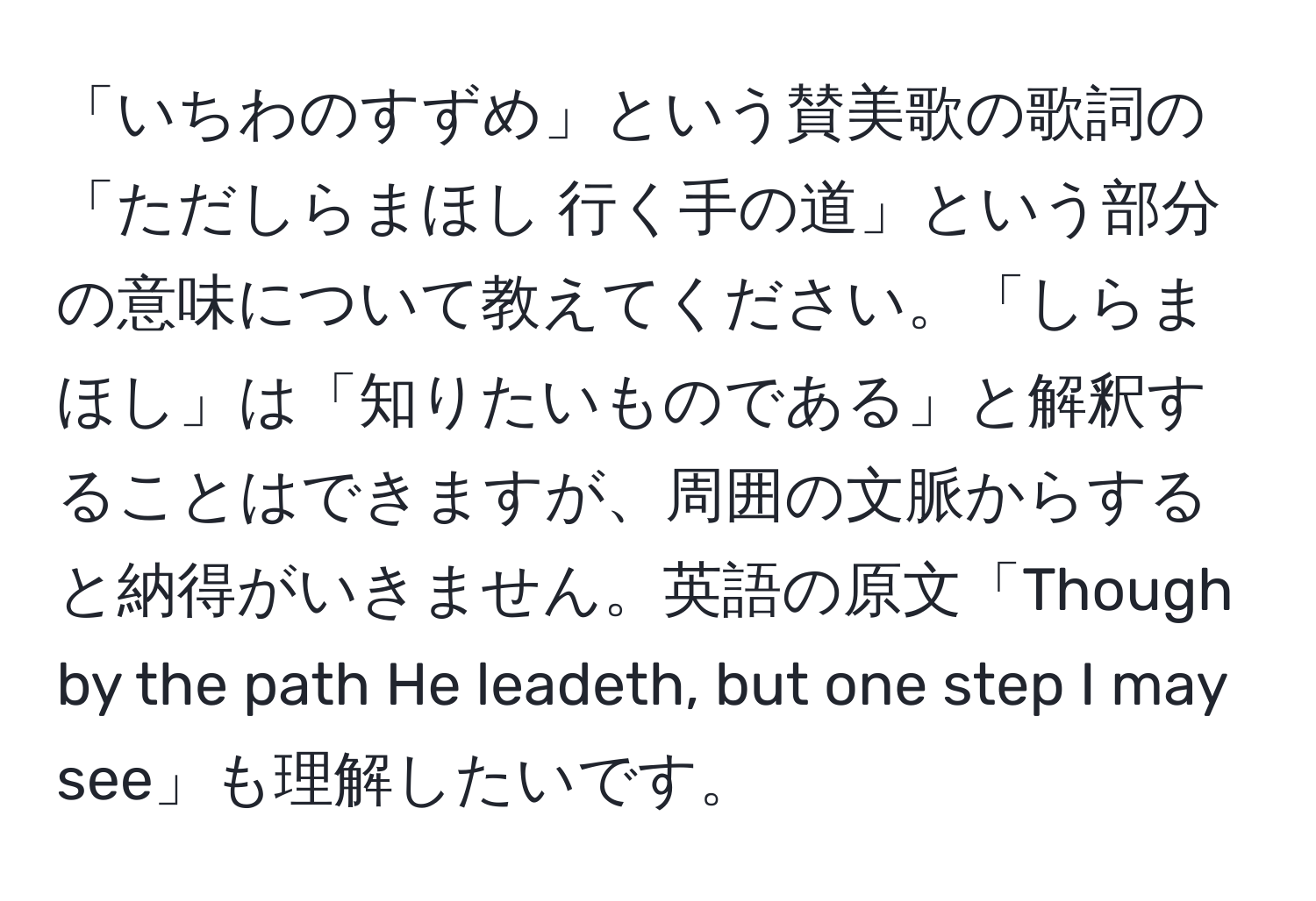 「いちわのすずめ」という賛美歌の歌詞の「ただしらまほし 行く手の道」という部分の意味について教えてください。「しらまほし」は「知りたいものである」と解釈することはできますが、周囲の文脈からすると納得がいきません。英語の原文「Though by the path He leadeth, but one step I may see」も理解したいです。