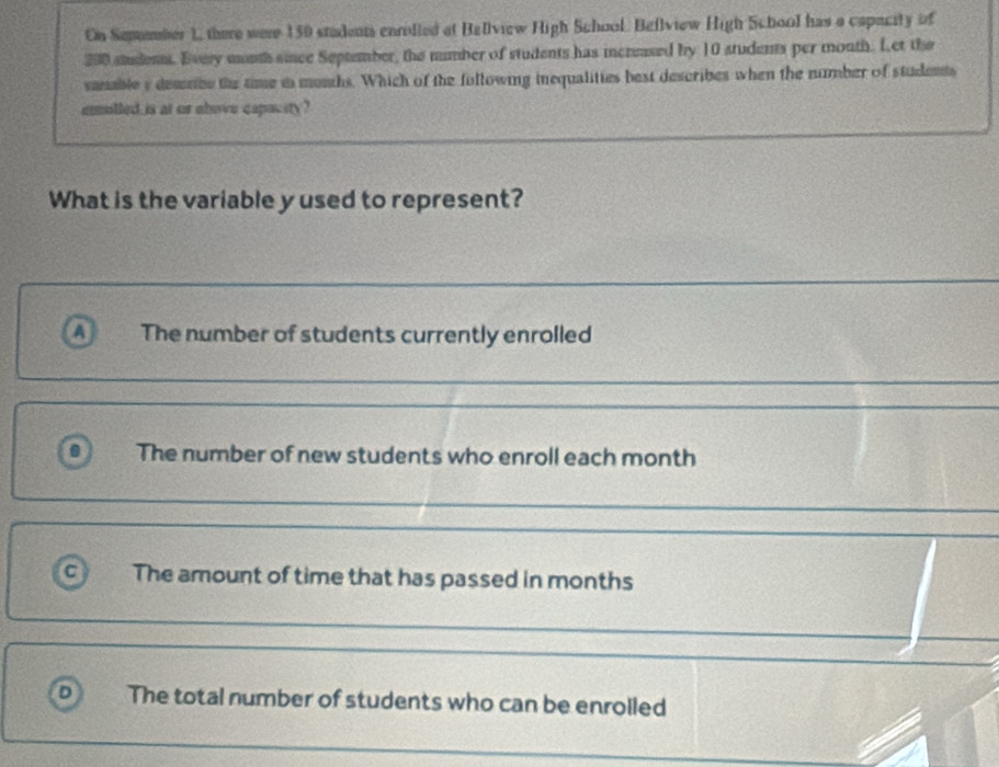 On Sepmber 1, there were 150 stadents enrilled at Bellview High School Bellview High School has a capacity of
290 siudens. Every mnth since September, the number of students has incrased by 10 students per month. Let the
sanable y demrbe the time is munhs. Which of the following inequalities best describes when the number of students
eolled is at or above capacity ?
What is the variable y used to represent?
a The number of students currently enrolled
The number of new students who enroll each month
a The amount of time that has passed in months
D The total number of students who can be enrolled