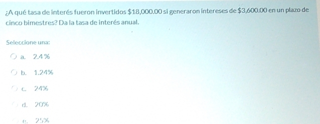 ¿A qué tasa de interés fueron invertidos $18,000.00 si generaron intereses de $3,600.00 en un plazo de
cinco bimestres? Da la tasa de interés anual.
Seleccione una:
a. 2.4 %
b. 1.24%
c. 24%
d. 20%
e. 25%