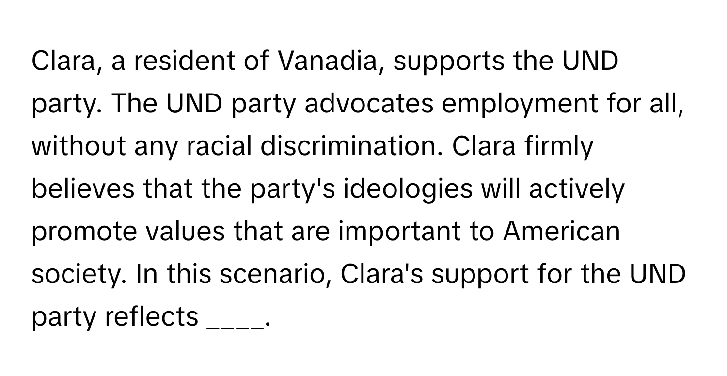 Clara, a resident of Vanadia, supports the UND party. The UND party advocates employment for all, without any racial discrimination. Clara firmly believes that the party's ideologies will actively promote values that are important to American society. In this scenario, Clara's support for the UND party reflects ____.