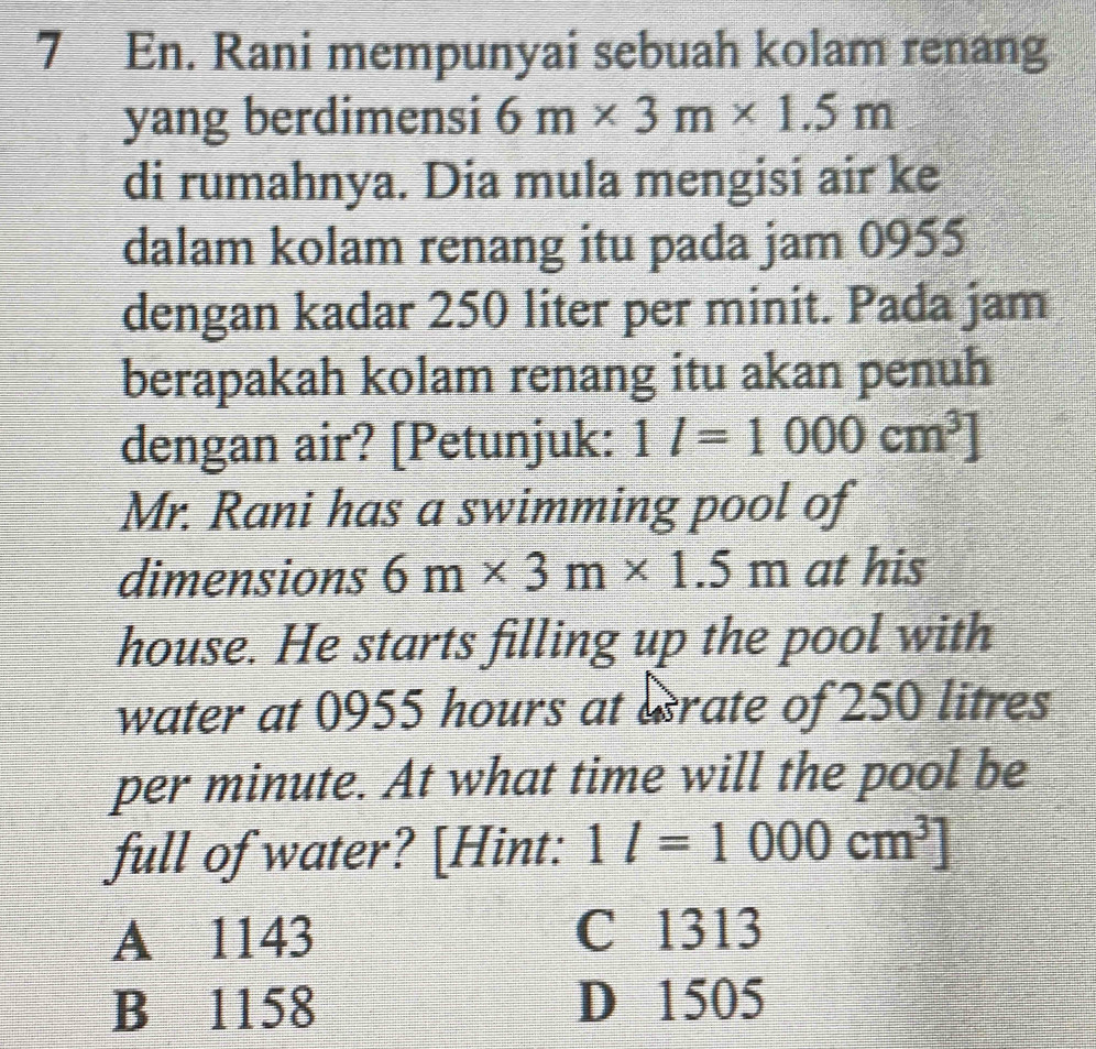 En. Rani mempunyai sebuah kolam renang
yang berdimensi 6m* 3m* 1.5m
di rumahnya. Dia mula mengisi air ke
dalam kolam renang itu pada jam 0955
dengan kadar 250 liter per minit. Pada jam
berapakah kolam renang itu akan penuh
dengan air? [Petunjuk: 1l=1000cm^3]
Mr. Rani has a swimming pool of
dimensions 6m* 3m* 1.5m at his
house. He starts filling up the pool with
water at 0955 hours at esrate of 250 litres
per minute. At what time will the pool be
full of water? [Hint: 1l=1000cm^3]
A 1143 C 1313
B 1158 D 1505