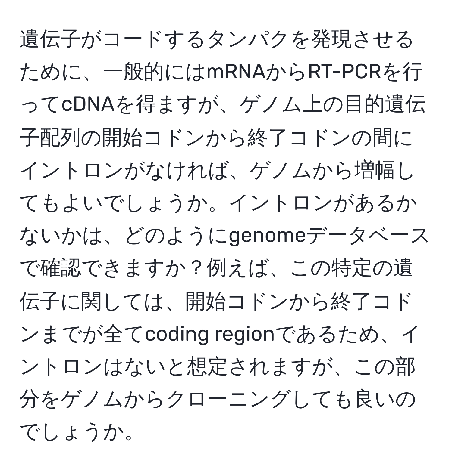 遺伝子がコードするタンパクを発現させるために、一般的にはmRNAからRT-PCRを行ってcDNAを得ますが、ゲノム上の目的遺伝子配列の開始コドンから終了コドンの間にイントロンがなければ、ゲノムから増幅してもよいでしょうか。イントロンがあるかないかは、どのようにgenomeデータベースで確認できますか？例えば、この特定の遺伝子に関しては、開始コドンから終了コドンまでが全てcoding regionであるため、イントロンはないと想定されますが、この部分をゲノムからクローニングしても良いのでしょうか。