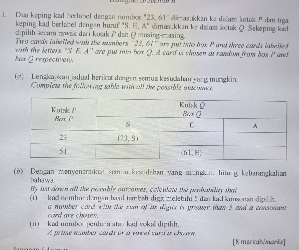 Banagían D/Sectión B
1. Dua keping kad berlabel dengan nombor "23, 61" dimasukkan ke dalam kotak P dan tiga
keping kad berlabel dengan huruf "S, E, A" dimasukkan ke dalam kotak Q. Sekeping kad
dipilih secara rawak dari kotak P dan Q masing-masing.
Two cards labelled with the numbers “23, 61” are put into box P and three cards labelled
with the letters “S, E, A” are put into box Q. A card is chosen at random from box P and
box Q respectively.
(@) Lengkapkan jadual berikut dengan semua kesudahan yang mungkin.
Complete the following table with all the possible outcomes.
(b) Dengan menyenaraikan semua kesudahan yang mungkin, hitung kebarangkalian
bahawa
By list down all the possible outcomes, calculate the probability that
(i) kad nombor dengan hasil tambah digit melebihi 5 dan kad konsonan dipilih.
a number card with the sum of its digits is greater than 5 and a consonant
card are chosen.
(ii) kad nombor perdana atau kad vokal dipilih.
A prime number cards or a vowel card is chosen.
[8 markah/marks]