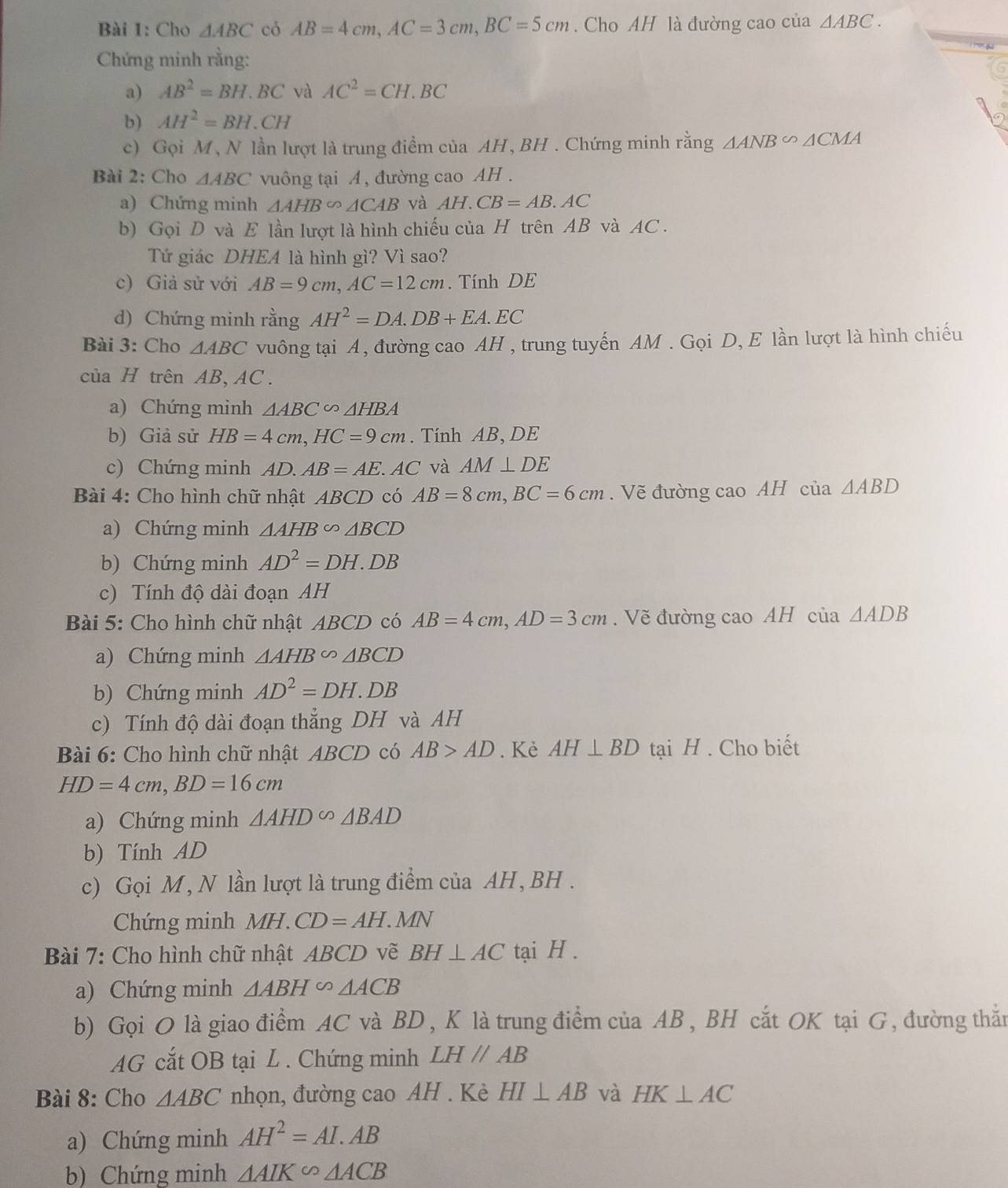 Cho △ ABC có AB=4cm,AC=3cm,BC=5cm. Cho AH là đường cao của △ ABC.
Chứng minh rằng:
a) AB^2=BH.BC và AC^2=CH.BC
b) AH^2=BH.CH
c) Gọi M, N lần lượt là trung điểm của AH , BH . Chứng minh rằng △ ANB∽ △ CMA
Bài 2: Cho △ ABC vuông tại A , đường cao AH .
a) Chứng minh △ AHB∽ △ CAB và AH.CB=AB.AC
b) Gọi D và E lần lượt là hình chiếu của H trên AB và AC .
Tứ giác DHEA là hình gì? Vì sao?
c) Giả sử với AB=9cm,AC=12cm. Tính DE
d) Chứng minh rằng AH^2=DA.DB+EA.EC
Bài 3: Cho △ ABC vuông tại A, đường cao AH , trung tuyến AM . Gọi D, E lần lượt là hình chiếu
của H trên AB, AC.
a) Chứng minh △ ABC∽ △ HBA
b) Giả sử HB=4cm,HC=9cm. Tính AB, DE
c) Chứng minh AD.AB=AE.AC và AM⊥ DE
Bài 4: Cho hình chữ nhật ABCD có AB=8cm,BC=6cm. Vẽ đường cao AH của △ ABD
a) Chứng minh △ AHB∽ △ BCD
b) Chứng minh AD^2=DH.DB
c) Tính độ dài đoạn AH
Bài 5: Cho hình chữ nhật ABCD có AB=4cm,AD=3cm. Vẽ đường cao AH cia△ ADB
a) Chứng minh △ AHB∽ △ BCD
b) Chứng minh AD^2=DH.DB
c) Tính độ dài đoạn thẳng DH và AH
Bài 6: Cho hình chữ nhật ABCD có AB>AD. Kẻ AH⊥ BD tại H . Cho biết
HD=4cm,BD=16cm
a) Chứng minh △ AHDsim △ BAD
b) Tính AD
c) Gọi M, N lần lượt là trung điểm của AH, BH .
Chứng minh MH.CD=AH.MN
Bài 7: Cho hình chữ nhật ABCD vẽ BH⊥ AC tại H .
a) Chứng minh △ ABHsim △ ACB
b) Gọi O là giao điểm AC và BD , K là trung điểm của AB, BH cắt OK tại G, đường thẳn
AG cắt OB tại L . Chứng minh LHparallel AB
Bài 8: Cho △ ABC nhọn, đường cao AH . Kè HI⊥ AB và HK⊥ AC
a) Chứng minh AH^2=AI.AB
b) Chứng minh △ AIKsim △ ACB