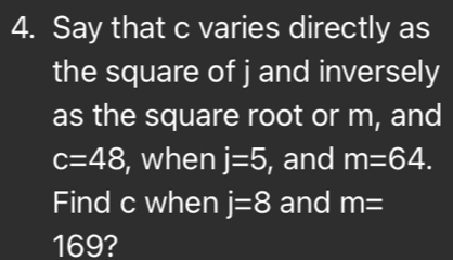 Say that c varies directly as 
the square of j and inversely 
as the square root or m, and
c=48 , when j=5 , and m=64. 
Find c when j=8 and m=
169?