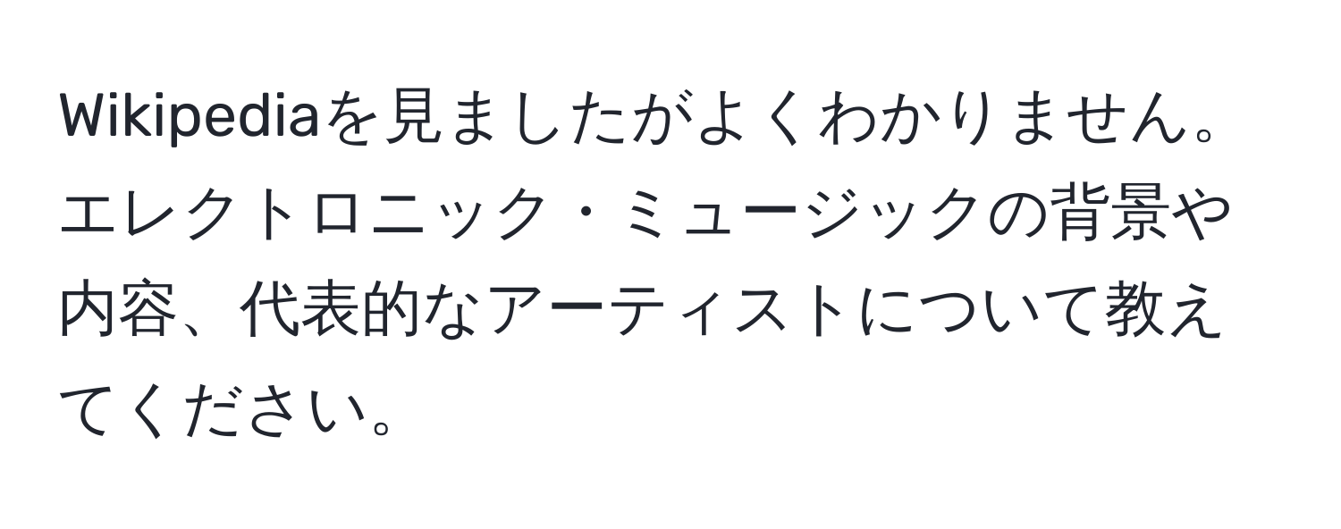 Wikipediaを見ましたがよくわかりません。エレクトロニック・ミュージックの背景や内容、代表的なアーティストについて教えてください。