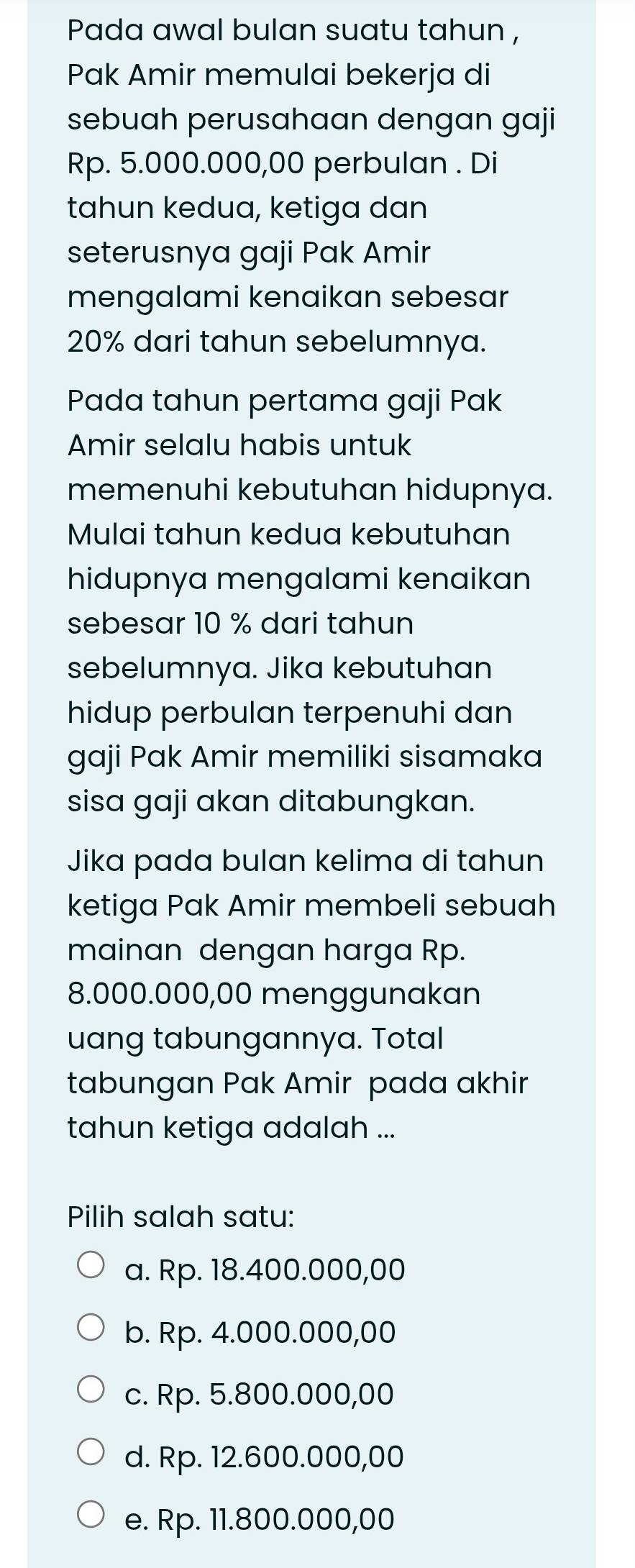 Pada awal bulan suatu tahun ,
Pak Amir memulai bekerja di
sebuah perusahaan dengan gaji
Rp. 5.000.000,00 perbulan . Di
tahun kedua, ketiga dan
seterusnya gaji Pak Amir
mengalami kenaikan sebesar
20% dari tahun sebelumnya.
Pada tahun pertama gaji Pak
Amir selalu habis untuk
memenuhi kebutuhan hidupnya.
Mulai tahun kedua kebutuhan
hidupnya mengalami kenaikan
sebesar 10 % dari tahun
sebelumnya. Jika kebutuhan
hidup perbulan terpenuhi dan
gaji Pak Amir memiliki sisamaka
sisa gaji akan ditabungkan.
Jika pada bulan kelima di tahun
ketiga Pak Amir membeli sebuah
mainan dengan harga Rp.
8.000.000,00 menggunakan
uang tabungannya. Total
tabungan Pak Amir pada akhir
tahun ketiga adalah ...
Pilih salah satu:
a. Rp. 18.400.000,00
b. Rp. 4.000.000,00
c. Rp. 5.800.000,00
d. Rp. 12.600.000,00
e. Rp. 11.800.000,00