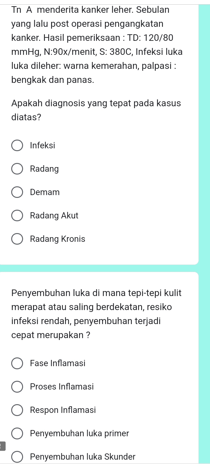 Tn A menderita kanker leher. Sebulan
yang lalu post operasi pengangkatan
kanker. Hasil pemeriksaan : TD: 120/80
mmHg, N:90x/menit, S: 380C, Infeksi luka
luka dileher: warna kemerahan, palpasi :
bengkak dan panas.
Apakah diagnosis yang tepat pada kasus
diatas?
Infeksi
Radang
Demam
Radang Akut
Radang Kronis
Penyembuhan luka di mana tepi-tepi kulit
merapat atau saling berdekatan, resiko
infeksi rendah, penyembuhan terjadi
cepat merupakan ?
Fase Inflamasi
Proses Inflamasi
Respon Inflamasi
Penyembuhan luka primer
Penyembuhan luka Skunder