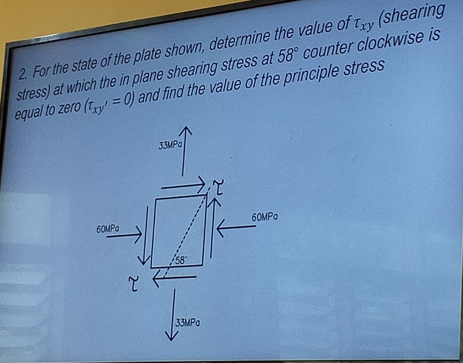 For the state of the plate shown, determine the value of tau _xy (shearing
stress) at which the in plane shearing stress at 58° counter clockwise is
equal to zero (tau _xy'=0) and find the value of the principle stress