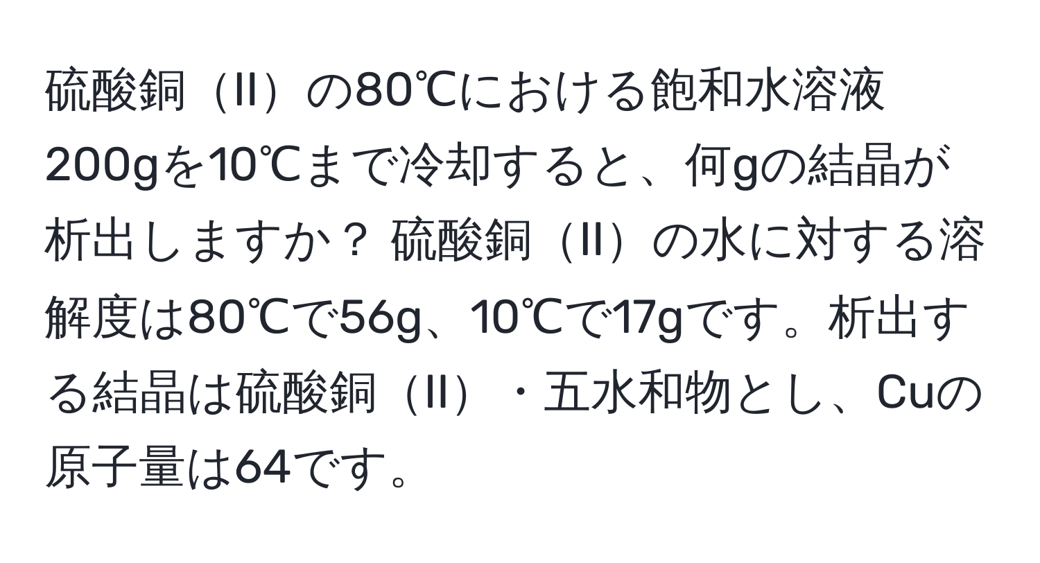 硫酸銅IIの80℃における飽和水溶液200gを10℃まで冷却すると、何gの結晶が析出しますか？ 硫酸銅IIの水に対する溶解度は80℃で56g、10℃で17gです。析出する結晶は硫酸銅II・五水和物とし、Cuの原子量は64です。