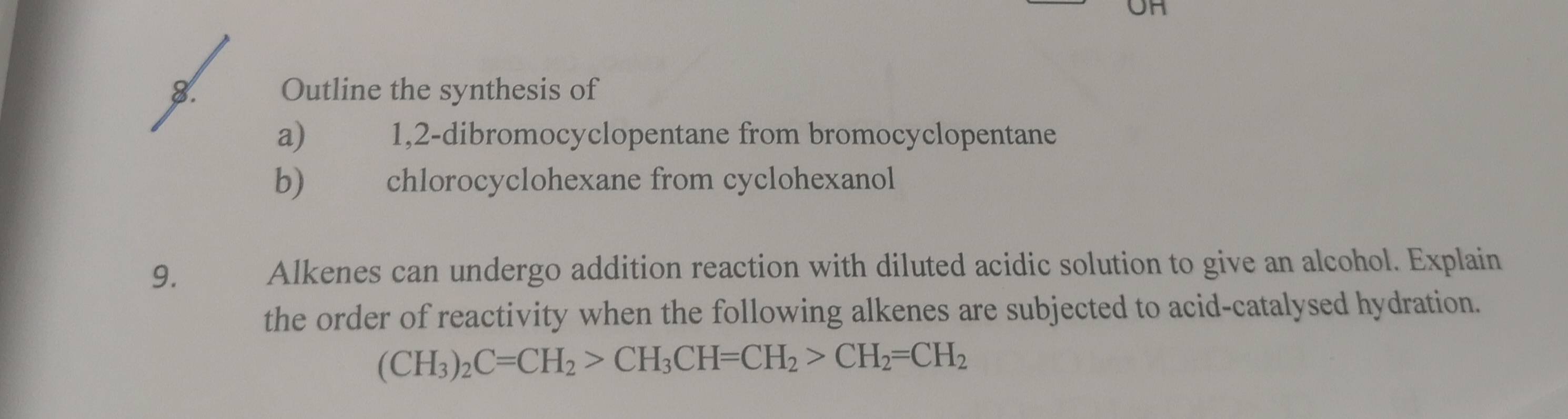 Outline the synthesis of 
a) 1,2 -dibromocyclopentane from bromocyclopentane 
b) €£ chlorocyclohexane from cyclohexanol 
9. Alkenes can undergo addition reaction with diluted acidic solution to give an alcohol. Explain 
the order of reactivity when the following alkenes are subjected to acid-catalysed hydration.
(CH_3)_2C=CH_2>CH_3CH=CH_2>CH_2=CH_2