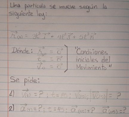 Lna parricule se mueve segin l 
siquiente ley:
vector h_(t)=3t^3vector i+4t^2vector j+5t^3vector k
Donce : .beginarrayr vector s=vector C vector 0 vector t_0 vector V vector V_0=vector Cendarray "Condiciones 
iniciales del 
Movimiento " 
Se pide:
vector V(t)= ? ; t=25:vector V(20);|vector V(25)|= 2 
2) vector a(t)= t=45; vector a(115)= ? vector a(45)= e