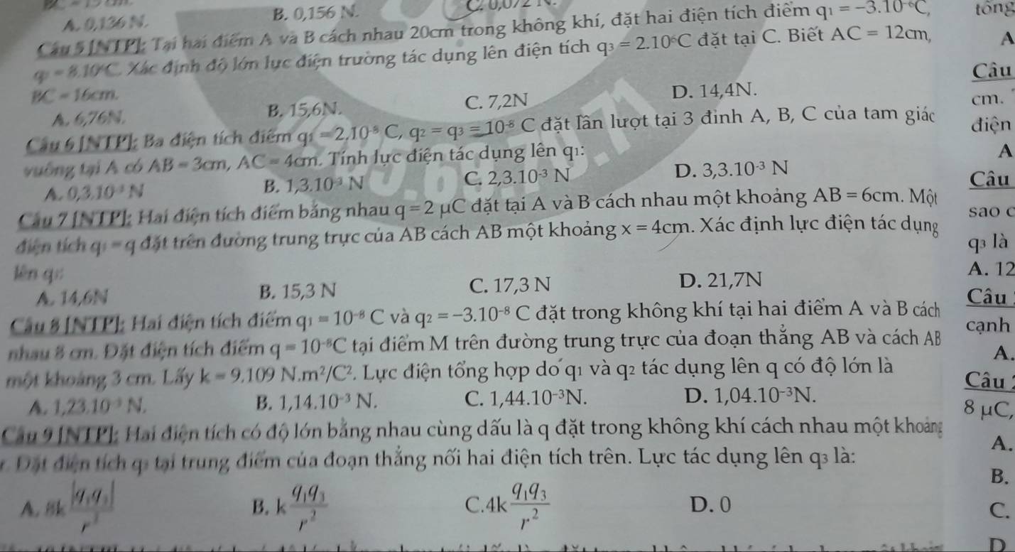 A. 0,136 N. B. 0,156 N.
Câu 5[NTP] Tại hai điểm A và B cách nhau 20cm trong không khí, đặt hai điện tích điểm q_1=-3.10^(-6)C, tông
q=8.10°C Xác định độ lớn lực điện trường tác dụng lên điện tích q_3=2.10^6C đặt tai( C. Biết AC=12cm, A
Câu
D. 14,4N.
BC=16cm. cm.
A.6,76N. B. 15,6N. C. 7,2N
Câu 6 [NTP] Ba điện tích điểm q_1=2,10^(-8)C,q_2=q_3=10^(-8)C đặt lần lượt tại 3 đỉnh A, B, C của tam giác điện
vuống tại A có AB=3cm,AC=4cm Tính ự c điện tác dụng lên qi:
A
A. 0,3.10^(-1)N B. 1,3.10^(-3)N C. 2,3.10^(-3)N D. 3,3.10^(-3)N
Câu
Câu 7 [NTP] Hai điện tích điểm bằng nhau q=2mu C đặt tại A và B cách nhau một khoảng AB=6cm Một sao c
điện tích q  =  q đặt trên đường trung trực của AB cách AB một khoảng x=4cm.  Xác định lực điện tác dụng
q là
lèn q;: A. 12
A. 14,6N B. 15,3 N C. 17,3 N D. 21,7N
Câu
Câu 8 [NTP]: Hai điện tích điểm q_1=10^(-8)C và q_2=-3.10^(-8)C đặt trong không khí tại hai điểm A và B cách
nhau 8 cm. Đặt điện tích điểm q=10^(-8)C tại điểm M trên đường trung trực của đoạn thắng AB và cách AB cạnh
A.
một khoảng 3 cm. Lấy k=9.109N.m^2/C^2 Lự c điện tổng hợp dơ q1 và q2 tác dụng lên q có độ lớn là Câu
A. 1,23.10^(-3)N. B. 1,14.10^(-3)N. C. 1,44.10^(-3)N. D. 1,04.10^(-3)N.
8mu C,
Cau 9[NTP]: Hai điện tích có độ lớn bảng nhau cùng dấu là q đặt trong không khí cách nhau một khoảng
A.
Đặt điện tích ị tại trung điểm của đoạn thẳng nối hai điện tích trên. Lực tác dụng lên q là:
B.
C
A. 8k frac |q_1q_2|r^2 B. kfrac q_1q_3r^2 4kfrac q_1q_3r^2 D. 0
C.
D