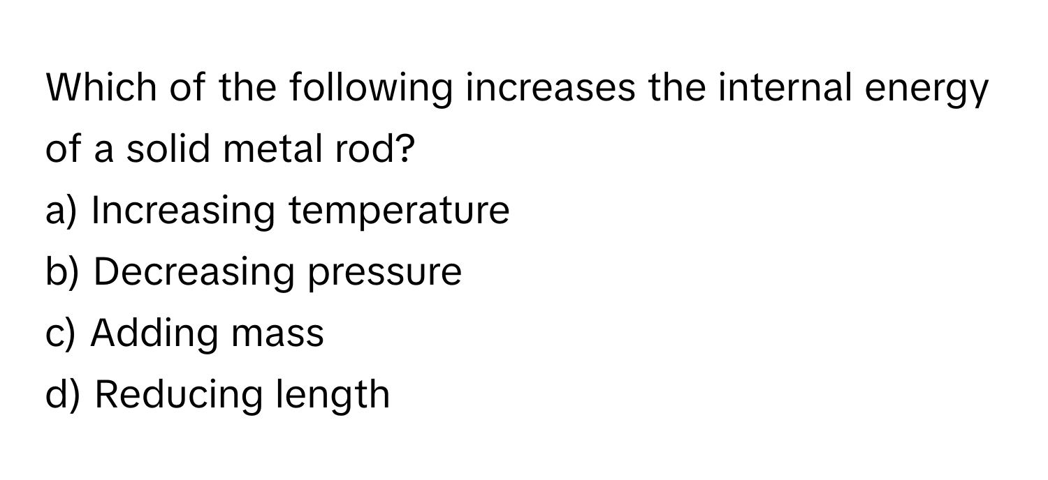 Which of the following increases the internal energy of a solid metal rod?

a) Increasing temperature
b) Decreasing pressure
c) Adding mass
d) Reducing length