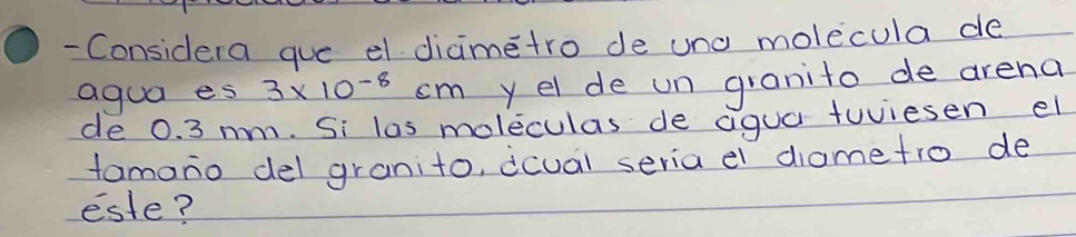 Considera gue el diametro de und molecula de 
agua es 3* 10^(-8)cm y el de un granito de arena 
de 0. 3 mm. Si las moleculas de agua tuiesen el 
tomono del granito, dcual seria e diame tro de 
este?