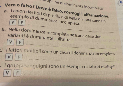 ultipli né di dominanza incompleta
Vero o falso? Dove è falso, correggi l'affermazione.
a. I colori dei fori di pisello e di bella di notte sono un
esempio di dominanza incompleta.
V F
b. Nella dominanza incompleta nessuna delle due
varianti è dominante sull'altra.
V F
I fattori multipli sono un caso di dominanza incompleta.
V F
. I gruppi sanguigni sono un esempio di fattori multipli.
V F