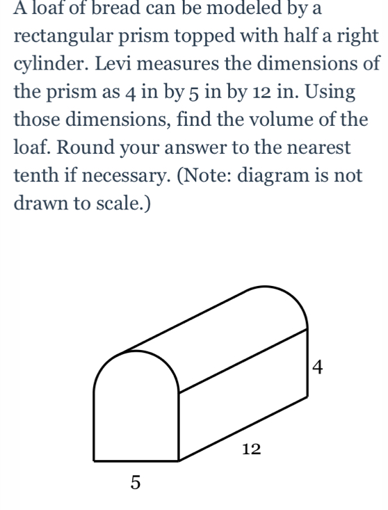 A loaf of bread can be modeled by a 
rectangular prism topped with half a right 
cylinder. Levi measures the dimensions of 
the prism as 4 in by 5 in by 12 in. Using 
those dimensions, find the volume of the 
loaf. Round your answer to the nearest 
tenth if necessary. (Note: diagram is not 
drawn to scale.)