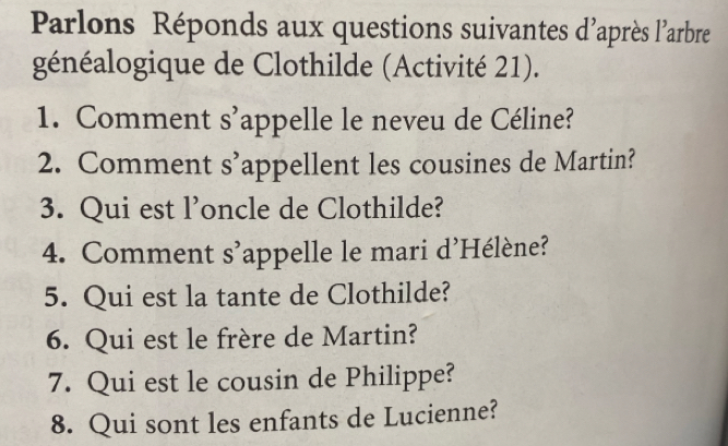 Parlons Réponds aux questions suivantes d'après l'arbre 
généalogique de Clothilde (Activité 21). 
1. Comment s'appelle le neveu de Céline? 
2. Comment s’appellent les cousines de Martin? 
3. Qui est l’oncle de Clothilde? 
4. Comment s’appelle le mari d'Hélène? 
5. Qui est la tante de Clothilde? 
6. Qui est le frère de Martin? 
7. Qui est le cousin de Philippe? 
8. Qui sont les enfants de Lucienne?