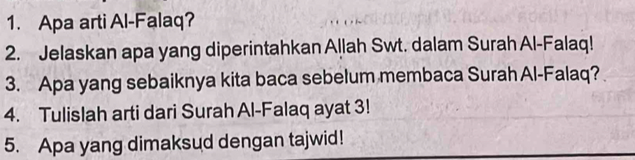 Apa arti Al-Falaq? 
2. Jelaskan apa yang diperintahkan Allah Swt. dalam Surah Al-Falaq! 
3. Apa yang sebaiknya kita baca sebelum membaca Surah Al-Falaq? 
4. Tulislah arti dari Surah Al-Falaq ayat 3! 
5. Apa yang dimaksud dengan tajwid!