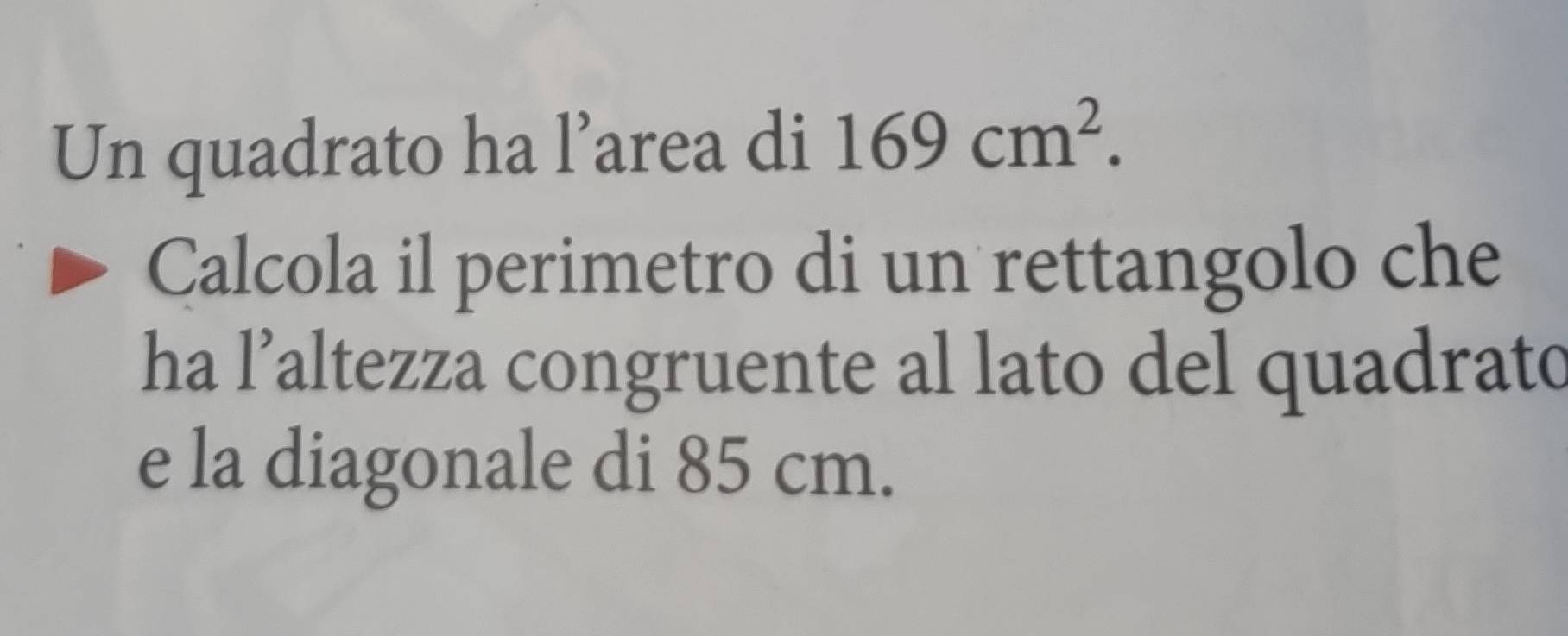 Un quadrato ha l’area di 169cm^2. 
Calcola il perimetro di un rettangolo che 
ha l’altezza congruente al lato del quadrato 
e la diagonale di 85 cm.