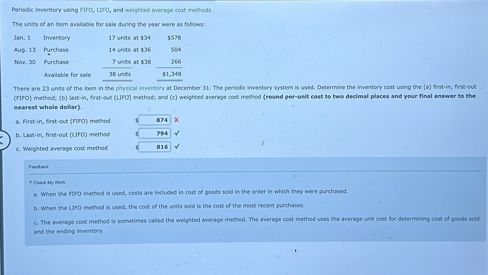 Periodic inventory using FIFO, LIFO, and weighted average cost methods
The units of an item available for sale during the year were as follows:
Jan. 1 Inventory 17 units at $34 $578
Aug. 13 Purchase 14 units at $36 beginarrayr 504 266 hline 51,348 hline endarray
Nov. 30 Purchase 7 units at $38
Available for sale 38 units
There are 23 units of the item in the physical inventory at December 31. The periodic inventory system is used. Determine the inventory cost using the (a) first-in, first-out .
(FIFO) method; (b) last-in, first-out (LIFO) method; and (c) weighted average cost method (round per-unit cost to two decimal places and your final answer to the
nearest whole dollar).
a. First-in, first-out (FIFO) method $ 874 x
b. Last-in, first-out (LIFO) method $ □  794
c. Weighted average cost method 816
Feedback
* Check My Work
a. When the FIFO method is used, costs are included in cost of goods sold in the order in which they were purchased.
b. When the LIFO method is used, the cost of the units sold is the cost of the most recent purchases.
c. The average cost method is sometimes called the weighted average method. The average cost method uses the average unit cost for determining cost of goods sold
and the ending inventory.
