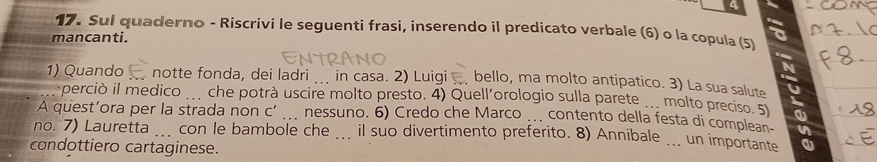 4 
17. Sul quaderno - Riscrivi le seguenti frasi, inserendo il predicato verbale (6) o la copula (5) 
mancanti. 
N 
1) Quando notte fonda, dei ladri in casa. 2) Luigi bello, ma molto antipatico. 3) La sua salute C 
perciò il medico che potrà uscire molto presto. 4) Quell´orologio sulla parete molto preciso. 5) 
A quest’ora per la strada non C' _. nessuno. 6) Credo che Marco ... contento della festa di complean- n 
no. 7) Lauretta _con le bambole che .. il suo divertimento preferito. 8) Annibale _un importante 
condottiero cartaginese.