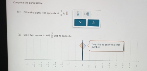 Complete the parts below. 
(a) Filll in the blank. The opposite of  5/8  is α.  □ /□   □  □ /□  
b) Draw two arrows to ado  5/8  and its opposite. 
Drag this to show the first number.
-1 - 1/x  - 6/8  - 1/8  - 4/3  - 1/8  - 2/8  - 1/8  0  1/8   2/8   3/4   1/8   5/1   6/5   7/8  1