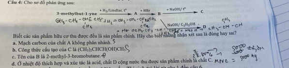 Cho sơ đồ phân ứng sau:
3-methylbut -1 -yne xrightarrow +H_2/Lindlar,t°Axrightarrow +HBrBxrightarrow +NaOH/t^c
NaOH/C_2H_5OH. 
Biết các sản phẩm hữu cơ thu được đều là sản phẩm chính. Hãy cho biết những nhận xét sau là đúng hay sai?
a. Mạch carbon của chất A không phân nhánh.
b. Công thức cầu tạo của C là (CH₃) ₂CHCH(OH) CH
c. Tên của B là 2 -methyl -3 -bromobutane.
d. Ở nhiệt độ thích hợp và xúc tác là acid, chất D cộng nước thu được sản phẩm chính là chất C. n câu 6