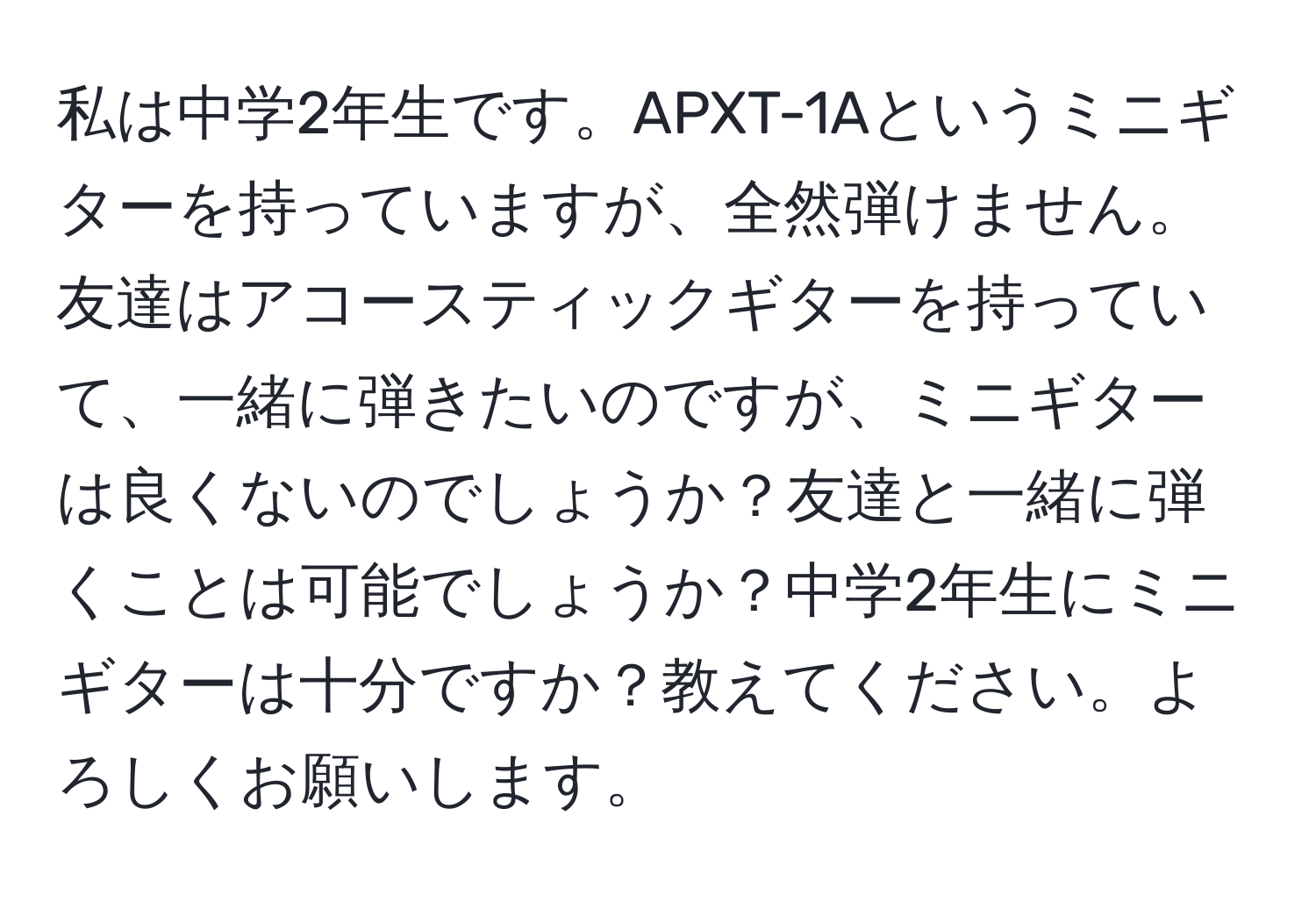 私は中学2年生です。APXT-1Aというミニギターを持っていますが、全然弾けません。友達はアコースティックギターを持っていて、一緒に弾きたいのですが、ミニギターは良くないのでしょうか？友達と一緒に弾くことは可能でしょうか？中学2年生にミニギターは十分ですか？教えてください。よろしくお願いします。