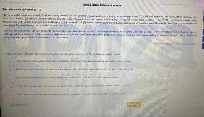 Literasi dalam Bahasa Indonesia
Teks berikut untuk soal nomor 11 - 15
[1] Flores adalah salah satu wilayah di Indonesia yang memiliki ciri khas tersendiri, mulai dari destinasi wisala, budaya hingga kuliner. [2] Salah satu makanan khas Flores adalah tapa kolo, yang
berarti nasi bambu. (3) Menurut budaya-indonesia.org, tapa kolo merupakan kebiasaan turun temurun warga Manggarai, Flores, Nusa Tenggara Timur (NTT). (4) Awalnya, mereka sering
mengonsumsi umbi-umbian bakar, lalu cara ini diterapkan untuk memasak nasi, [5] Masyarakat Manggarai memanfaatkan alat dan bahan dari alam, seperti bambu dan daun pisang, yang memberkan
aroma khas dan menghilangkan unsur sangit pada nasi tapa kolo.
[6] Nasi tapa kolo dimasak dengan santan dan bumbu kaldu, kemudian dibakar selama 6 jam dengan membolak-balík bambu agar tidak gosong. (7] Setelah matang, nasi ini disajikan dengan
potongan setebal 2 sentimeter dan kerap disajikan dalam upacara adat atau untuk menyambut tamu. [B] Makanan ini masih menjadi andalan masyarakat Flores dan umumnya satu batang nasi bambu
dijual dengan harga sekitar Rp 50 ribu oleh masyarakat setempat.
Diatagrasi dan ( M8ps_ wwow Sempe.ro (fengan modifkos)
Bagaimana peran tradisi lokal dalam keberlanjutan konsumsi tapa kolo di masyarakat Flores, berdasarkan teks di atas?
A Tradisi lokal menjaga keberlanjutan tapa kolo sebagai simbol budaya Manggarai yang diwariskan secara turun-temurun.
B Tradisi lokal membuat tapa kolo menjadi makanan yang mudah dijual dengan harga terjangkau oleh masyarakat setempat.
c Tradisi lokal memastikan tapa kolo hanya dikonsumsi dalam upacara adat dan penyambutan tamu penting
Tradisi lokal menggunakan bahan-bahan alami seperti bambu dan daun pisang untek meningkatkan rasa nasi tapa kolo.
E Tradisi šokal mengadaptasi cara memasak tapa kolo dan kebiasaan mengotan umbi-ambian sebagai inovas moder.
Soal Sebelumnya Tandal Seal