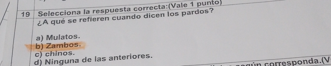 Selecciona la respuesta correcta:(Vale 1 punto)
¿A qué se refieren cuando dicen los pardos?
a) Mulatos.
b) Zambos.
c) chinos.
d) Ninguna de las anteriores.
c ú corresponda.(V