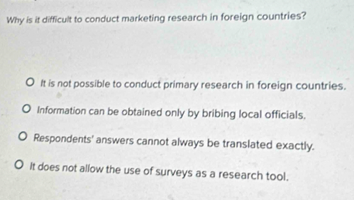 Why is it difficult to conduct marketing research in foreign countries?
It is not possible to conduct primary research in foreign countries.
Information can be obtained only by bribing local officials.
Respondents' answers cannot always be translated exactly.
It does not allow the use of surveys as a research tool.