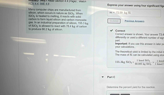 MissED THIS? Read Section 4.4 (Page) ; Watch 
KCV 4.4. IWE 4.6 . Express your answer using four significant fig 
Many computer chips are manufactured from 
silicon, which occurs in nature as SiO_2. When
m=72.59kgSi
SiO_2 is heated to melting, it reacts with solid 
carbon to form liquid silicon and carbon monoxide Submit 
gas. In an industrial preparation of silicon, 155.3 kg Previous Answers 
of SiO_2 is allowed to react with 78.4 kg of carbon 
to produce 66.2 kg of silicon. Correct 
Correct answer is shown. Your answer 72.6
differently or used a different number of sig 
part. 
Important: If you use this answer in later p 
your calculations. 
The theoretical yield is limited by the initial r
The mass of Si can be calculated using stoi
155.3kgSiO_2* frac 1kmolSiO_260.085kgSiO_2*  1kmol/1kmol 
Part C 
Determine the percent yield for the reaction.