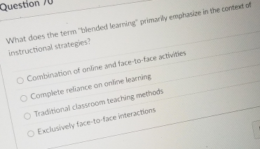 What does the term "blended learning" primarily emphasize in the context of
instructional strategies?
Combination of online and face-to-face activities
Complete reliance on online learning
Traditional classroom teaching methods
Exclusively face-to-face interactions