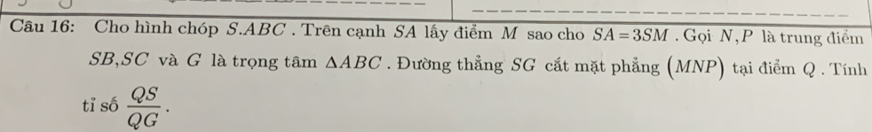 Cho hình chóp S. ABC. Trên cạnh SA lấy điểm M sao cho SA=3SM. Gọi N, P là trung điểm
SB,SC và G là trọng tâm △ ABC. Đường thẳng SG cắt mặt phẳng (MNP) tại điểm Q. Tính 
tỉ số  QS/QG .