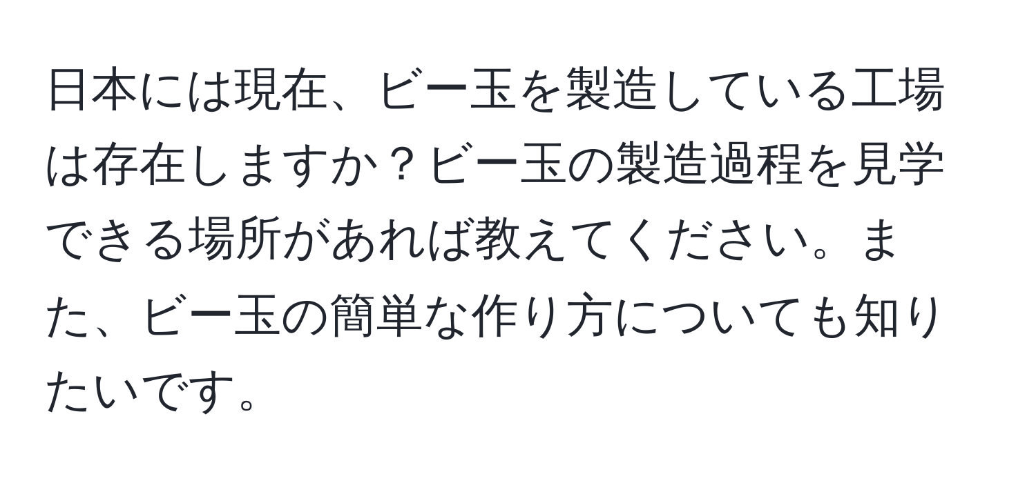 日本には現在、ビー玉を製造している工場は存在しますか？ビー玉の製造過程を見学できる場所があれば教えてください。また、ビー玉の簡単な作り方についても知りたいです。