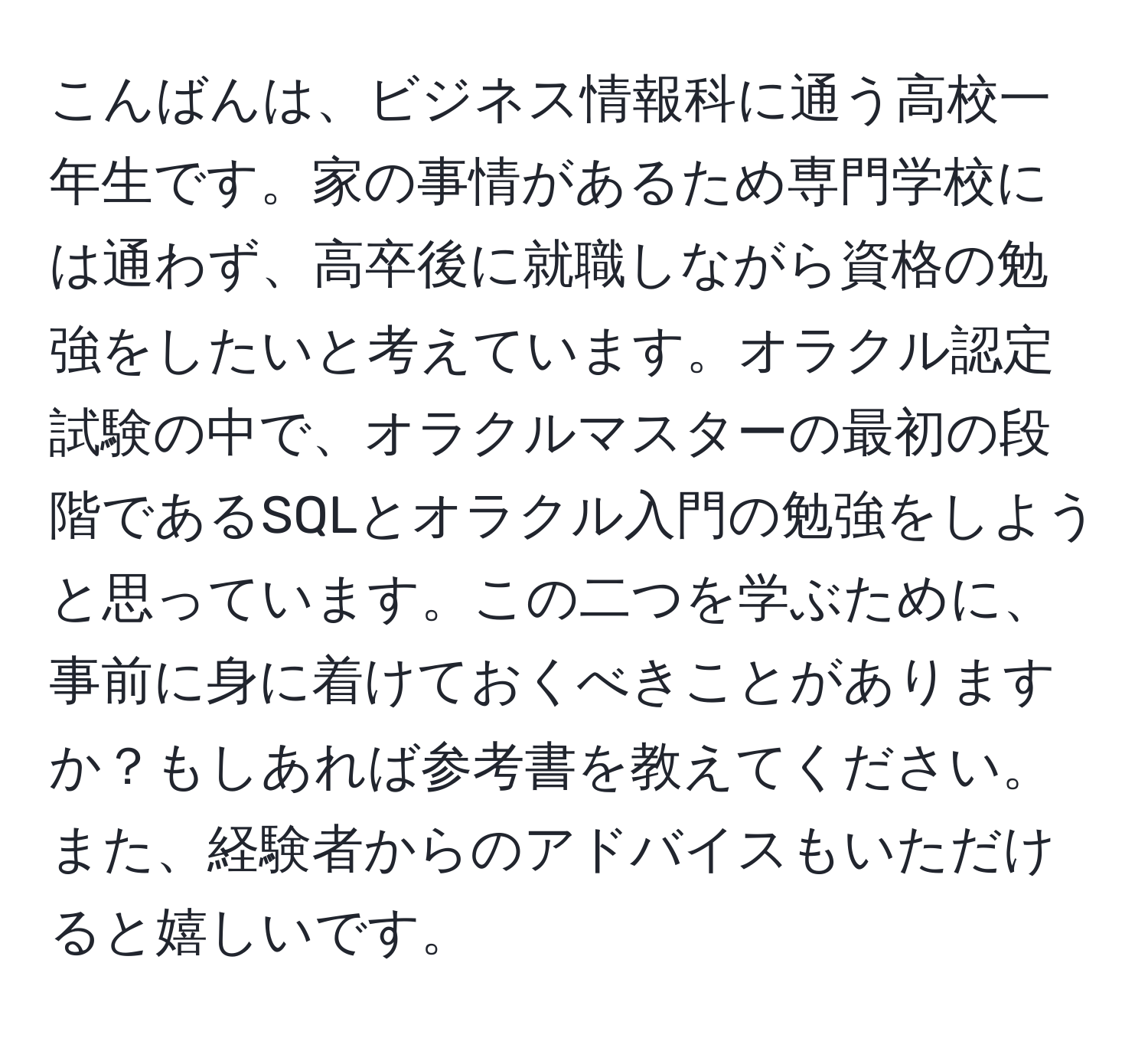 こんばんは、ビジネス情報科に通う高校一年生です。家の事情があるため専門学校には通わず、高卒後に就職しながら資格の勉強をしたいと考えています。オラクル認定試験の中で、オラクルマスターの最初の段階であるSQLとオラクル入門の勉強をしようと思っています。この二つを学ぶために、事前に身に着けておくべきことがありますか？もしあれば参考書を教えてください。また、経験者からのアドバイスもいただけると嬉しいです。