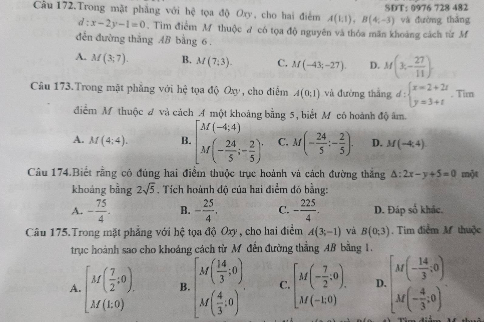 SĐT: 0976 728 482
Câu 172.Trong mặt phẳng với hệ tọa độ Oxy, cho hai điểm A(1;1),B(4;-3) và đường thǎng
d:x-2y-1=0.Tìm điểm M thuộc đ có tọa độ nguyên và thỏa mãn khoảng cách từ M
đến đường thắng AB bằng 6 .
A. M(3;7). B. M(7;3). C. M(-43;-27). D. M(3;- 27/11 ).
Câu 173.Trong mặt phăng với hệ tọa độ Oxy, cho điểm A(0;1) và đường thắng d:beginarrayl x=2+2t y=3+tendarray.. Tim
điểm Mỹ thuộc đ và cách A một khoảng bằng 5, biết Mỹ có hoành độ âm.
A. M(4;4). B. [M(-4,4) M(- 24/5 ;- 2/5 )^. C. M(- 24/5 ;- 2/5 ). D. M(-4;4).
Câu 174.Biết rằng có đúng hai điểm thuộc trục hoành và cách đường thăng △ :2x-y+5=0 một
khoảng bằng 2sqrt(5). Tích hoành độ của hai điểm đó bằng:
B.
C.
A. - 75/4 . - 25/4 . - 225/4 . D. Đáp số khác.
Câu 175.Trong mặt phẳng với hệ tọa độ Oxy , cho hai điểm A(3;-1) và B(0;3). Tim điểm M thuộc
trục hoành sao cho khoảng cách từ M đến đường thắng AB bằng 1.
A. [M( 7/2 :0). beginbmatrix M( 14/3 ,0) M( 4/3 ,0)endbmatrix . C. [M(- 7/2 ;0). D. beginbmatrix M(- 14/3 ,0) M(- 4/3 ,0)endbmatrix .
B.