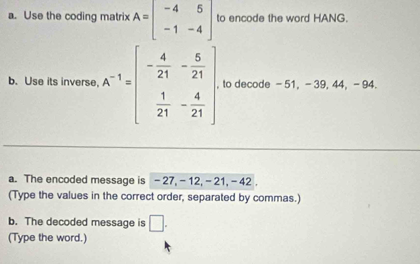 Use the coding matrix A=beginbmatrix -4&5 -1&-4endbmatrix to encode the word HANG. 
b. Use its inverse, A^(-1)=beginbmatrix - 4/21 &- 5/21   1/21 &- 4/21 endbmatrix , to decode - 51, - 39, 44, - 94. 
a. The encoded message is - 27, - 12, - 21, - 42. 
(Type the values in the correct order, separated by commas.) 
b. The decoded message is □ . 
(Type the word.)